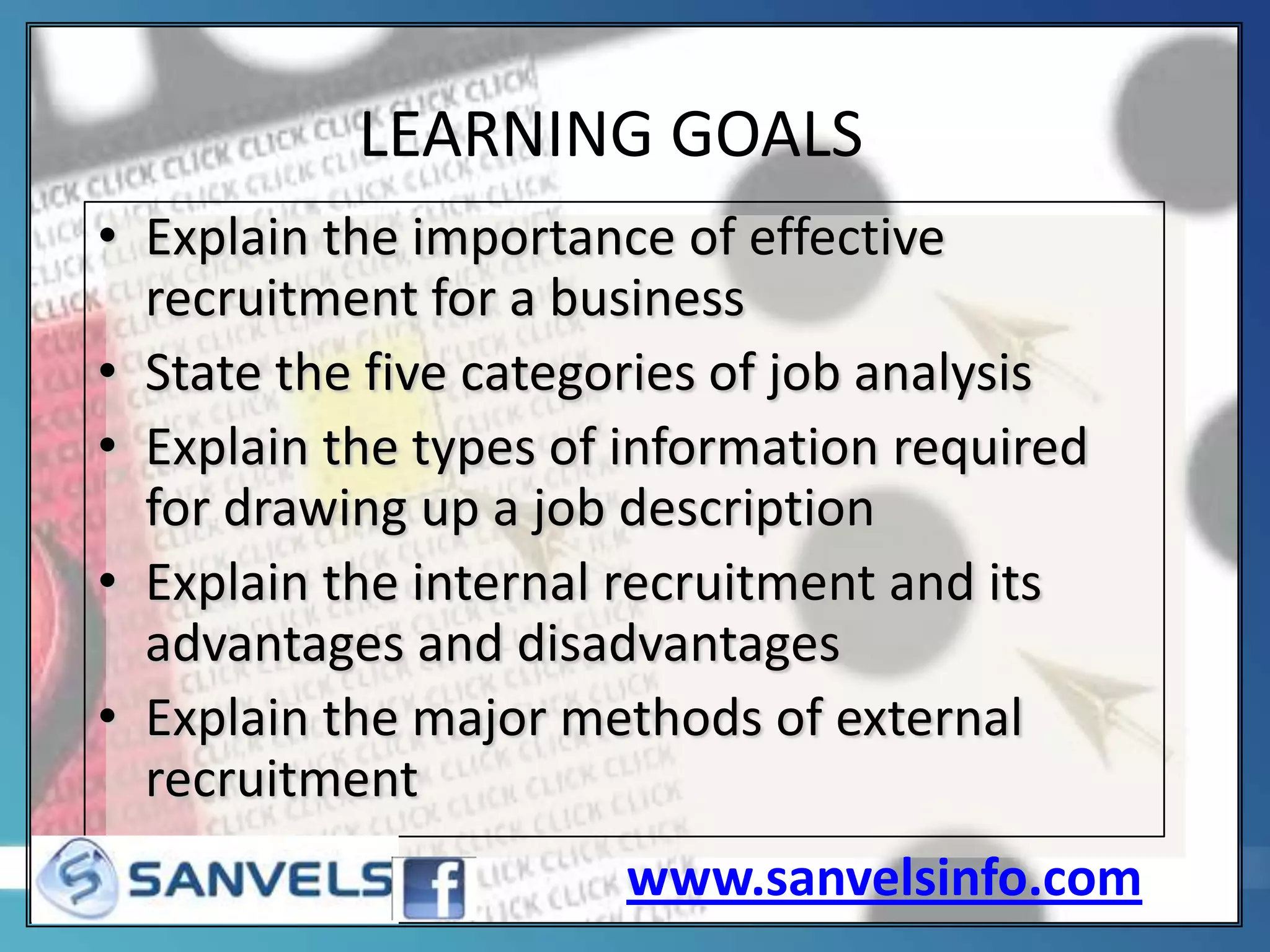 LEARNING GOALS
• Explain the importance of effective
recruitment for a business
• State the five categories of job analysis
• Explain the types of information required
for drawing up a job description
• Explain the internal recruitment and its
advantages and disadvantages
• Explain the major methods of external
recruitment
www.sanvelsinfo.com

 