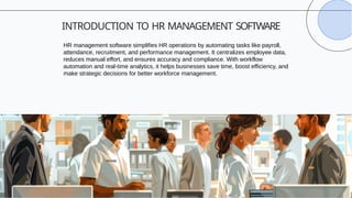INTRODUCTION TO HR MANAGEMENT SOFTWARE
HR management software simplifies HR operations by automating tasks like payroll,
attendance, recruitment, and performance management. It centralizes employee data,
reduces manual effort, and ensures accuracy and compliance. With workflow
automation and real-time analytics, it helps businesses save time, boost efficiency, and
make strategic decisions for better workforce management.
 