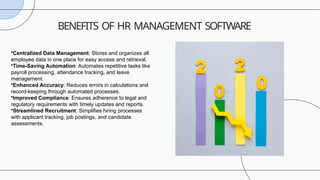 BENEFITS OF HR MANAGEMENT SOFTWARE
•Centralized Data Management: Stores and organizes all
employee data in one place for easy access and retrieval.
•Time-Saving Automation: Automates repetitive tasks like
payroll processing, attendance tracking, and leave
management.
•Enhanced Accuracy: Reduces errors in calculations and
record-keeping through automated processes.
•Improved Compliance: Ensures adherence to legal and
regulatory requirements with timely updates and reports.
•Streamlined Recruitment: Simplifies hiring processes
with applicant tracking, job postings, and candidate
assessments.
 