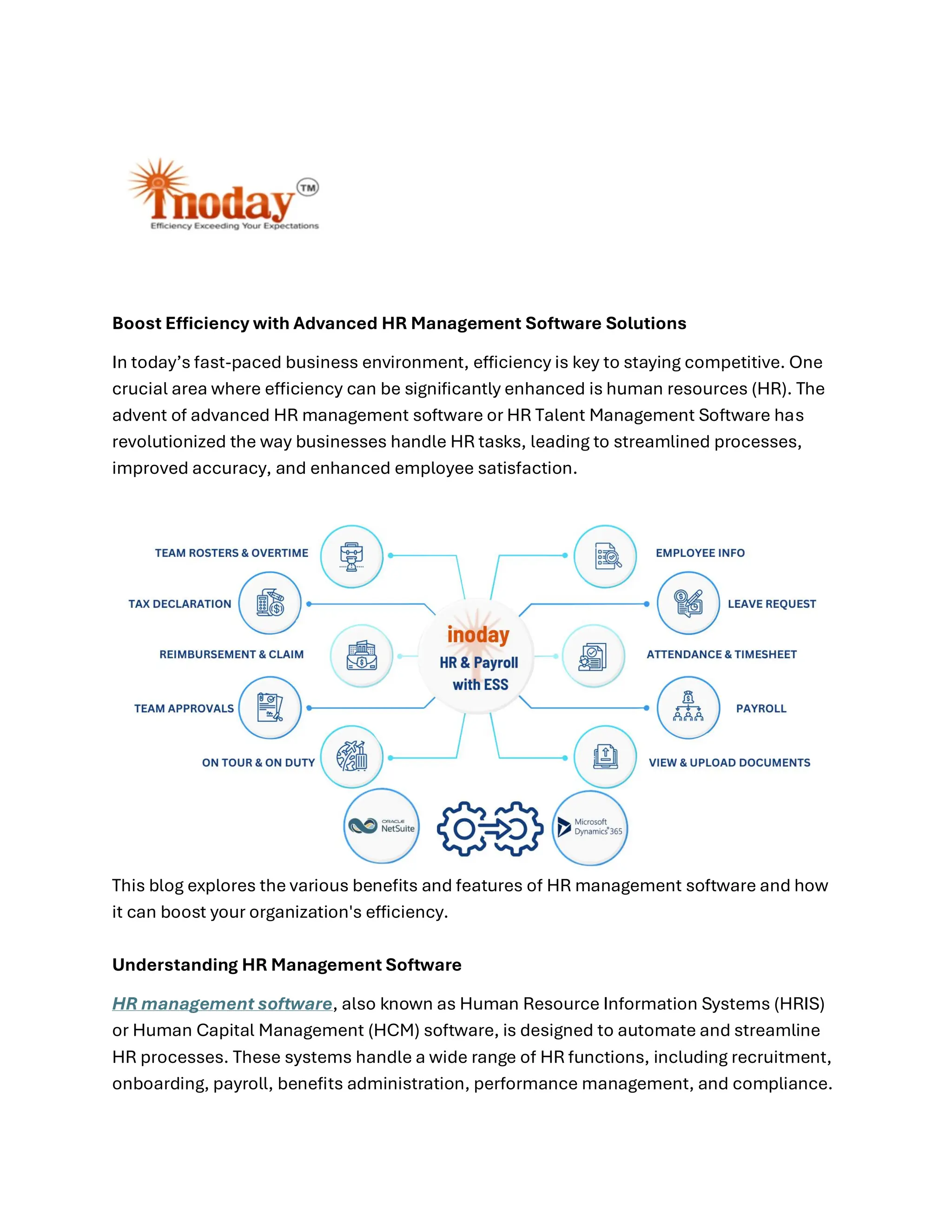 Boost Efficiency with Advanced HR Management Software Solutions
In today’s fast-paced business environment, efficiency is key to staying competitive. One
crucial area where efficiency can be significantly enhanced is human resources (HR). The
advent of advanced HR management software or HR Talent Management Software has
revolutionized the way businesses handle HR tasks, leading to streamlined processes,
improved accuracy, and enhanced employee satisfaction.
This blog explores the various benefits and features of HR management software and how
it can boost your organization's efficiency.
Understanding HR Management Software
HR management software, also known as Human Resource Information Systems (HRIS)
or Human Capital Management (HCM) software, is designed to automate and streamline
HR processes. These systems handle a wide range of HR functions, including recruitment,
onboarding, payroll, benefits administration, performance management, and compliance.
 