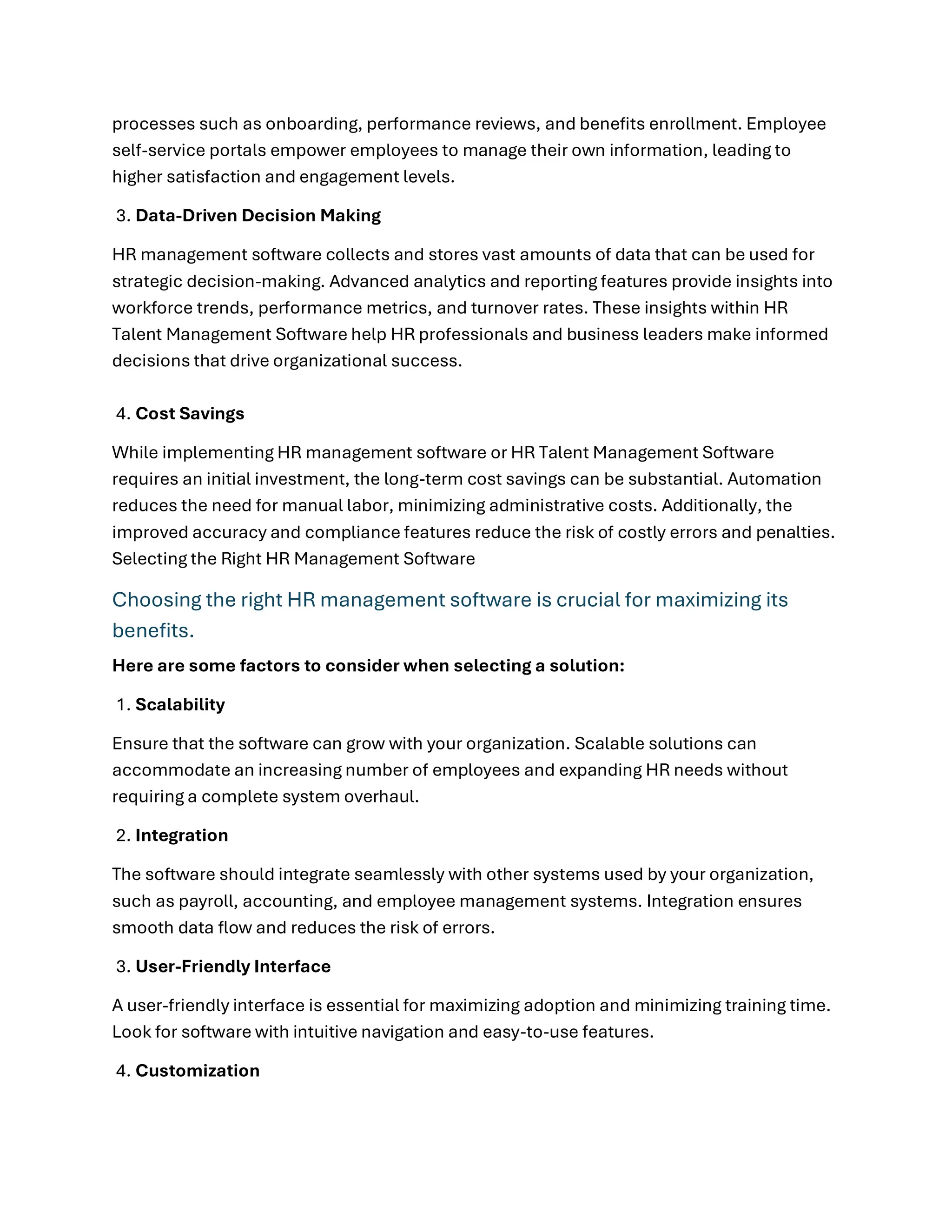 processes such as onboarding, performance reviews, and benefits enrollment. Employee
self-service portals empower employees to manage their own information, leading to
higher satisfaction and engagement levels.
3. Data-Driven Decision Making
HR management software collects and stores vast amounts of data that can be used for
strategic decision-making. Advanced analytics and reporting features provide insights into
workforce trends, performance metrics, and turnover rates. These insights within HR
Talent Management Software help HR professionals and business leaders make informed
decisions that drive organizational success.
4. Cost Savings
While implementing HR management software or HR Talent Management Software
requires an initial investment, the long-term cost savings can be substantial. Automation
reduces the need for manual labor, minimizing administrative costs. Additionally, the
improved accuracy and compliance features reduce the risk of costly errors and penalties.
Selecting the Right HR Management Software
Choosing the right HR management software is crucial for maximizing its
benefits.
Here are some factors to consider when selecting a solution:
1. Scalability
Ensure that the software can grow with your organization. Scalable solutions can
accommodate an increasing number of employees and expanding HR needs without
requiring a complete system overhaul.
2. Integration
The software should integrate seamlessly with other systems used by your organization,
such as payroll, accounting, and employee management systems. Integration ensures
smooth data flow and reduces the risk of errors.
3. User-Friendly Interface
A user-friendly interface is essential for maximizing adoption and minimizing training time.
Look for software with intuitive navigation and easy-to-use features.
4. Customization
 