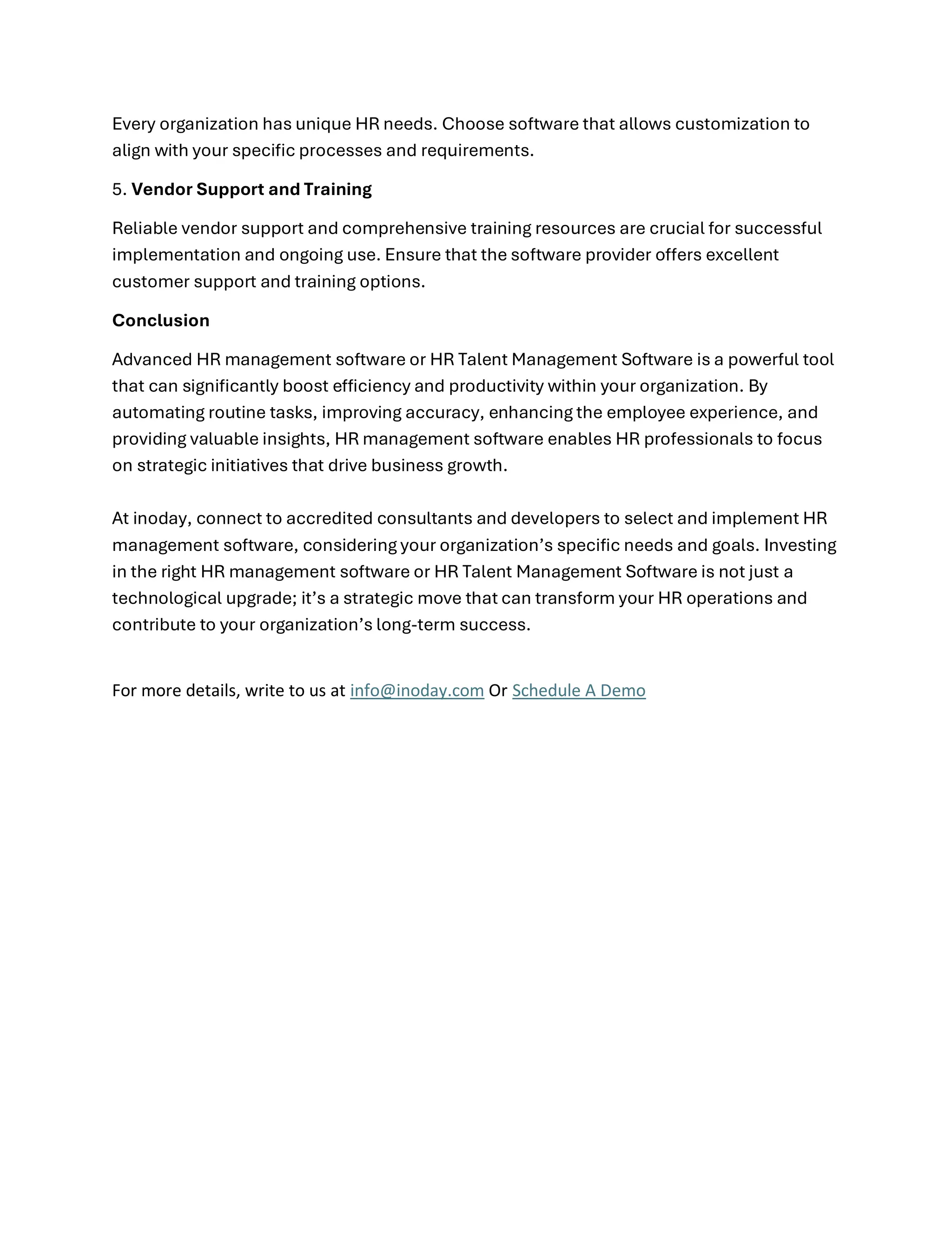 Every organization has unique HR needs. Choose software that allows customization to
align with your specific processes and requirements.
5. Vendor Support and Training
Reliable vendor support and comprehensive training resources are crucial for successful
implementation and ongoing use. Ensure that the software provider offers excellent
customer support and training options.
Conclusion
Advanced HR management software or HR Talent Management Software is a powerful tool
that can significantly boost efficiency and productivity within your organization. By
automating routine tasks, improving accuracy, enhancing the employee experience, and
providing valuable insights, HR management software enables HR professionals to focus
on strategic initiatives that drive business growth.
At inoday, connect to accredited consultants and developers to select and implement HR
management software, considering your organization’s specific needs and goals. Investing
in the right HR management software or HR Talent Management Software is not just a
technological upgrade; it’s a strategic move that can transform your HR operations and
contribute to your organization’s long-term success.
For more details, write to us at info@inoday.com Or Schedule A Demo
 