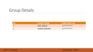 Group Details
SIE (IT 7th Semester) Project Name : EWTCS
NO. STUDENT NAME ENROLLMENT NO.
1 PATEL ANKUR 1***********
2 KHARVA DHRUMIL 1***********
 