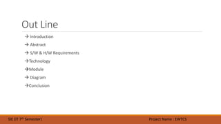 Out Line
 Introduction
 Abstract
 S/W & H/W Requirements
Technology
Module
 Diagram
Conclusion
SIE (IT 7th Semester) Project Name : EWTCS
 