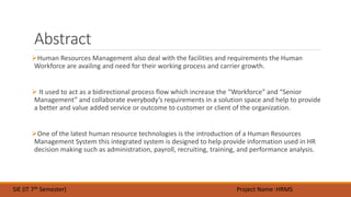 Abstract
Human Resources Management also deal with the facilities and requirements the Human
Workforce are availing and need for their working process and carrier growth.
 It used to act as a bidirectional process flow which increase the “Workforce” and “Senior
Management” and collaborate everybody’s requirements in a solution space and help to provide
a better and value added service or outcome to customer or client of the organization.
One of the latest human resource technologies is the introduction of a Human Resources
Management System this integrated system is designed to help provide information used in HR
decision making such as administration, payroll, recruiting, training, and performance analysis.
SIE (IT 7th Semester) Project Name :HRMS
 