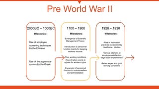Pre World War II
-Rise of motivation
practices occasioned by
Hawthorne studies
-Various attempts at
employee satisfaction
begin to be implemented
-Better wages and good
working conditions
Milestones:
-Emergence of Scientific
Management Theory
-Introduction of personnel
function mainly for keeping
workers records
-Poor working conditions
-Rise of labor unions to
agitate for workers rights
-Expansion of personnel
function to include welfare
and administration
Milestones:
Use of employee
screening techniques
by the Chinese
Use of the apprentice
system by the Greek
Milestones:
2000BC – 1000BC 1700 – 1900 1920 – 1930
 