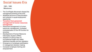 Social Issues Era
• The Civil Rights Movement shaped the
management thinking of the time
• Abolished all forms of discrimination
and ushered in equal employment
opportunity
• Transition from personnel
management to human resources
management
• Personnel management to human
resources management; increased
computerization of the HR function for
accuracy
• Development of Human Resource
Information System (HRIS)
• Adoption of various laws on
occupational health and safety,
retirement benefits and tax regulation
• Emergence of employee participation
in management decision making
• Increased employee training and
empowerment
Milestones:
1963 - 1980
 