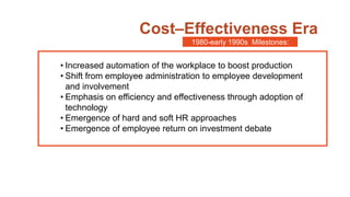 Cost–Effectiveness Era
• Increased automation of the workplace to boost production
• Shift from employee administration to employee development
and involvement
• Emphasis on efficiency and effectiveness through adoption of
technology
• Emergence of hard and soft HR approaches
• Emergence of employee return on investment debate
1980-early 1990s Milestones:
 