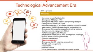 Technological Advancement Era
Milestones:
• Increasing forces of globalization
• Emergence of Strategic HRM
• Emergence of business process reengineering strategies
• Recognition of intellectual capital
• Increased strategies for recognition, rewards, motivation, greater
awareness of the HR role as a strategic business partner
• Emergence of improved strategies for attracting, retaining,
development and engagement of talent
• Performance appraisal techniques
• Emphasis on contribution of HRM to competitive advantage
• Human resource planning techniques
• Diversity management
• Talent management
• Emergence of e-HR; e-training, e-recruitment
• Flexible work arrangements
• Virtual teams
• Work life balance
• Social media currently informs transformation of HRM
1990 – present
 