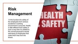 Risk
Management
In this function the safety of
the employees form serious
accidents in working
environment is ensured. Health
is little different from safety in
such a way that it is related to
the normal physical & mental
well-being of employees that
make them free from the
illness.
 