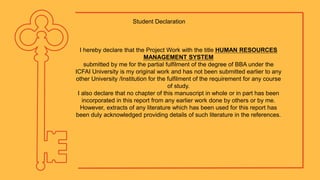 I hereby declare that the Project Work with the title HUMAN RESOURCES
MANAGEMENT SYSTEM
submitted by me for the partial fulfilment of the degree of BBA under the
ICFAI University is my original work and has not been submitted earlier to any
other University /Institution for the fulfilment of the requirement for any course
of study.
I also declare that no chapter of this manuscript in whole or in part has been
incorporated in this report from any earlier work done by others or by me.
However, extracts of any literature which has been used for this report has
been duly acknowledged providing details of such literature in the references.
Student Declaration
 