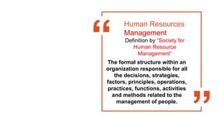 Human Resources
Management
Definition by “Society for
Human Resource
Management”
The formal structure within an
organization responsible for all
the decisions, strategies,
factors, principles, operations,
practices, functions, activities
and methods related to the
management of people.
 