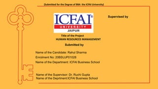 (Submitted for the Degree of BBA the ICFAI University)
Submitted by
Title of the Project
HUMAN RESOURCES MANAGEMENT
Supervised by
Name of the Candidate: Rahul Sharma
Enrolment No: 20BSUJP01028
Name of the Department: ICFAI Business School
Name of the Supervisor: Dr. Ruchi Gupta
Name of the Deprtment:ICFAI Business School
 