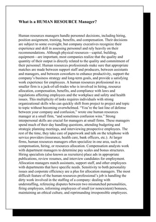 What is a HUMAN RESOURCE Manager?


Human resources managers handle personnel decisions, including hiring,
position assignment, training, benefits, and compensation. Their decisions
are subject to some oversight, but company executives recognize their
experience and skill in assessing personnel and rely heavily on their
recommendations. Although physical resources—capital, building,
equipment—are important, most companies realize that the quality and
quantity of their output is directly related to the quality and commitment of
their personnel. Human resources professionals make sure that appropriate
matches are made between support staff and producers, between assistants
and managers, and between coworkers to enhance productivity, support the
company’s business strategy and long-term goals, and provide a satisfying
work experience for employees. A human resources professional in a
smaller firm is a jack-of-all-trades who is involved in hiring, resource
allocation, compensation, benefits, and compliance with laws and
regulations affecting employees and the workplace and safety and health
issues. This multiplicity of tasks requires individuals with strong
organizational skills who can quickly shift from project to project and topic
to topic without becoming overwhelmed. “You’re the last line of defense
between your company and confusion,” wrote one human resources
manager at a small firm, “and sometimes confusion wins.” Strong
interpersonal skills are crucial for managers at small firms. These managers
spend much of their day handling questions, attending budgeting and
strategic planning meetings, and interviewing prospective employees. The
rest of the time, they take care of paperwork and talk on the telephone with
service providers (insurance, health care, bank officers, etc.). At larger
firms, human resources managers often specialize in one area, such as
compensation, hiring, or resources allocation. Compensation analysts work
with department managers to determine pay scales and bonus structures.
Hiring specialists (also known as recruiters) place ads in appropriate
publications, review resumes, and interview candidates for employment.
Allocation managers match assistants, support staff, and other employees
with departments that have specific needs. Sensitivity to both personality
issues and corporate efficiency are a plus for allocation managers. The most
difficult feature of the human resources professional’s job is handling the
dirty work involved in the staffing of a company: dealing with
understaffing, refereeing disputes between two mismatched personalities,
firing employees, informing employees of small (or nonexistent) bonuses,
maintaining an ethical culture, and reprimanding irresponsible employees.
 