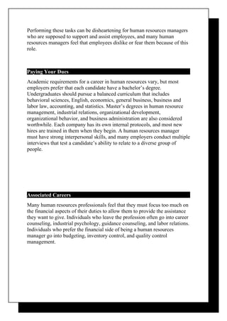 Performing these tasks can be disheartening for human resources managers
who are supposed to support and assist employees, and many human
resources managers feel that employees dislike or fear them because of this
role.



Paying Your Dues
Academic requirements for a career in human resources vary, but most
employers prefer that each candidate have a bachelor’s degree.
Undergraduates should pursue a balanced curriculum that includes
behavioral sciences, English, economics, general business, business and
labor law, accounting, and statistics. Master’s degrees in human resource
management, industrial relations, organizational development,
organizational behavior, and business administration are also considered
worthwhile. Each company has its own internal protocols, and most new
hires are trained in them when they begin. A human resources manager
must have strong interpersonal skills, and many employers conduct multiple
interviews that test a candidate’s ability to relate to a diverse group of
people.




Associated Careers
Many human resources professionals feel that they must focus too much on
the financial aspects of their duties to allow them to provide the assistance
they want to give. Individuals who leave the profession often go into career
counseling, industrial psychology, guidance counseling, and labor relations.
Individuals who prefer the financial side of being a human resources
manager go into budgeting, inventory control, and quality control
management.
 