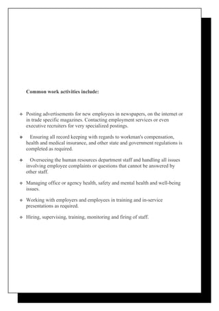 Common work activities include:



   Posting advertisements for new employees in newspapers, on the internet or
    in trade specific magazines. Contacting employment services or even
    executive recruiters for very specialized postings.

     Ensuring all record keeping with regards to workman's compensation,
    health and medical insurance, and other state and government regulations is
    completed as required.

     Overseeing the human resources department staff and handling all issues
    involving employee complaints or questions that cannot be answered by
    other staff.

   Managing office or agency health, safety and mental health and well-being
    issues.

   Working with employers and employees in training and in-service
    presentations as required.

   Hiring, supervising, training, monitoring and firing of staff.
 