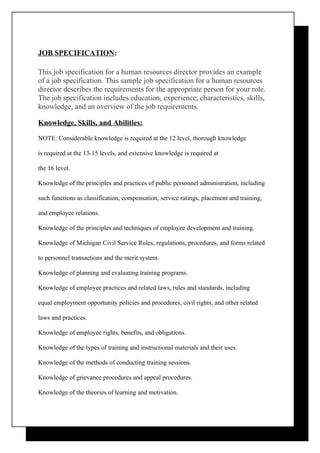 JOB SPECIFICATION:

This job specification for a human resources director provides an example
of a job specification. This sample job specification for a human resources
director describes the requirements for the appropriate person for your role.
The job specification includes education, experience, characteristics, skills,
knowledge, and an overview of the job requirements.

Knowledge, Skills, and Abilities:

NOTE: Considerable knowledge is required at the 12 level, thorough knowledge

is required at the 13-15 levels, and extensive knowledge is required at

the 16 level.

Knowledge of the principles and practices of public personnel administration, including

such functions as classification, compensation, service ratings, placement and training,

and employee relations.

Knowledge of the principles and techniques of employee development and training.

Knowledge of Michigan Civil Service Rules, regulations, procedures, and forms related

to personnel transactions and the merit system.

Knowledge of planning and evaluating training programs.

Knowledge of employee practices and related laws, rules and standards, including

equal employment opportunity policies and procedures, civil rights, and other related

laws and practices.

Knowledge of employee rights, benefits, and obligations.

Knowledge of the types of training and instructional materials and their uses.

Knowledge of the methods of conducting training sessions.

Knowledge of grievance procedures and appeal procedures.

Knowledge of the theories of learning and motivation.
 