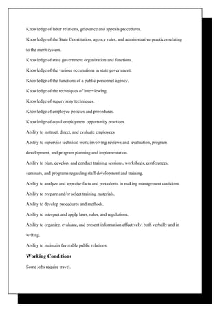 Knowledge of labor relations, grievance and appeals procedures.

Knowledge of the State Constitution, agency rules, and administrative practices relating

to the merit system.

Knowledge of state government organization and functions.

Knowledge of the various occupations in state government.

Knowledge of the functions of a public personnel agency.

Knowledge of the techniques of interviewing.

Knowledge of supervisory techniques.

Knowledge of employee policies and procedures.

Knowledge of equal employment opportunity practices.

Ability to instruct, direct, and evaluate employees.

Ability to supervise technical work involving reviews and evaluation, program

development, and program planning and implementation.

Ability to plan, develop, and conduct training sessions, workshops, conferences,

seminars, and programs regarding staff development and training.

Ability to analyze and appraise facts and precedents in making management decisions.

Ability to prepare and/or select training materials.

Ability to develop procedures and methods.

Ability to interpret and apply laws, rules, and regulations.

Ability to organize, evaluate, and present information effectively, both verbally and in

writing.

Ability to maintain favorable public relations.

Working Conditions

Some jobs require travel.
 