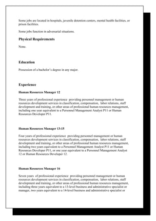Some jobs are located in hospitals, juvenile detention centers, mental health facilities, or
prison facilities.

Some jobs function in adversarial situations.

Physical Requirements

None.



Education

Possession of a bachelor’s degree in any major.



Experience

Human Resources Manager 12

Three years of professional experience providing personnel management or human
resources development services in classification, compensation, labor relations, staff
development and training, or other areas of professional human resources management,
including one year equivalent to a Personnel Management Analyst P11 or Human
Resources Developer P11.



Human Resources Manager 13-15

Four years of professional experience providing personnel management or human
resources development services in classification, compensation, labor relations, staff
development and training, or other areas of professional human resources management,
including two years equivalent to a Personnel Management Analyst P11 or Human
Resources Developer P11, or one year equivalent to a Personnel Management Analyst
12 or Human Resources Developer 12.



Human Resources Manager 16

Seven years of professional experience providing personnel management or human
resources development services in classification, compensation, labor relations, staff
development and training, or other areas of professional human resources management,
including three years equivalent to a 13-level business and administrative specialist or
manager, two years equivalent to a 14-level business and administrative specialist or
 
