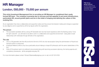 HR Manager
London, £60,000 - 75,000 per annum
This niche Investment Management firm is recruiting an HR Manager to compliment their newly
formed HR team. The company is growing due to success and has appetite to put some infrastructure,
particularly HR, around growth plans and are in the midst of shaping and defining the culture of this
evolving firm.
As an organisation they have a collaborative and supportive culture and they ensure that decision making and change is supported
by due diligence and is supported by all the key figures within the organisation.

The person
•	

The successful candidate will be a strong HR Generalist who has had recent experience within the Banking sector. To be
the right cultural fit - you will need to be able to work in a collaborative and supportive environment - being able to build
relationships with individuals through all levels of the organisation.

The role
•	
•	
•	

This is a full generalist role that will provide the full remit of HR, the only real exception being the administration of Payroll and
Pensions which is outsourced.
Employee Relations will be a key focus particularly around helping to shape ER philosophy with the senior stakeholders of the
firm.
Policy & Procedures need to be defined & documented along with launching succession planning, the training agenda and
competency frameworks - all this alongside everyday HR.

For more information please contact: Richard.Plaistowe@psdgroup.com or call +44 207 970 9700

PSD Group
global network
London/Hong Kong/
Shanghai/Manchester/
Haywards Heath/
Munich/Frankfurt

 