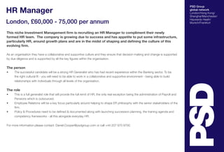 HR Manager
London, £60,000 - 75,000 per annum
This niche Investment Management firm is recruiting an HR Manager to compliment their newly
formed HR team. The company is growing due to success and has appetite to put some infrastructure,
particularly HR, around growth plans and are in the midst of shaping and defining the culture of this
evolving firm.
As an organisation they have a collaborative and supportive culture and they ensure that decision making and change is supported
by due diligence and is supported by all the key figures within the organisation.

The person
•	

The successful candidate will be a strong HR Generalist who has had recent experience within the Banking sector. To be
the right cultural fit - you will need to be able to work in a collaborative and supportive environment - being able to build
relationships with individuals through all levels of the organisation.

The role
•	
•	
•	

This is a full generalist role that will provide the full remit of HR, the only real exception being the administration of Payroll and
Pensions which is outsourced.
Employee Relations will be a key focus particularly around helping to shape ER philosophy with the senior stakeholders of the
firm.
Policy & Procedures need to be defined & documented along with launching succession planning, the training agenda and
competency frameworks - all this alongside everyday HR.

For more information please contact: Daniel.Cooper@psdgroup.com or call +44 207 970 9700

PSD Group
global network
London/Hong Kong/
Shanghai/Manchester/
Haywards Heath/
Munich/Frankfurt

 