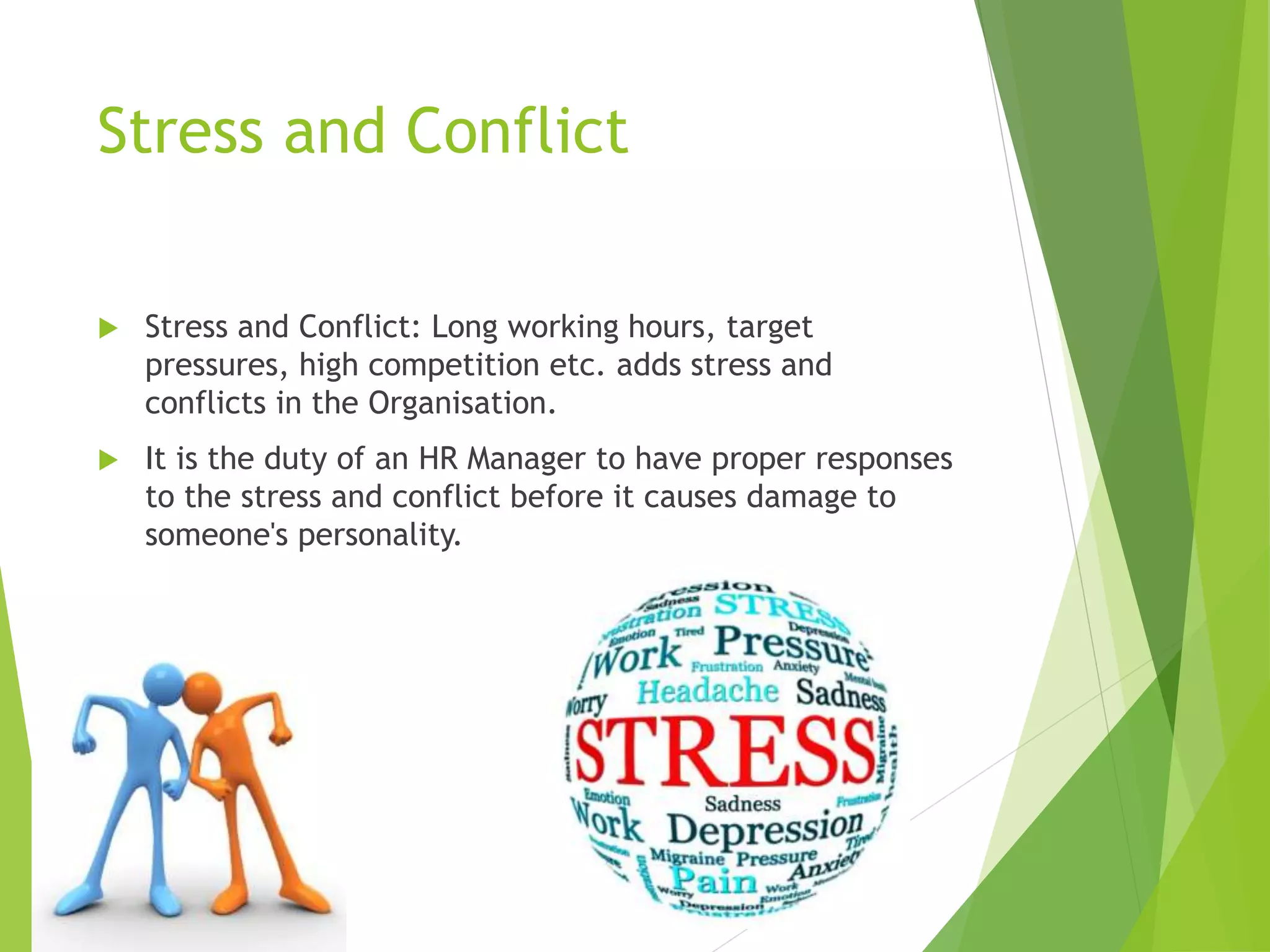 Stress and Conflict
 Stress and Conflict: Long working hours, target
pressures, high competition etc. adds stress and
conflicts in the Organisation.
 It is the duty of an HR Manager to have proper responses
to the stress and conflict before it causes damage to
someone's personality.
 