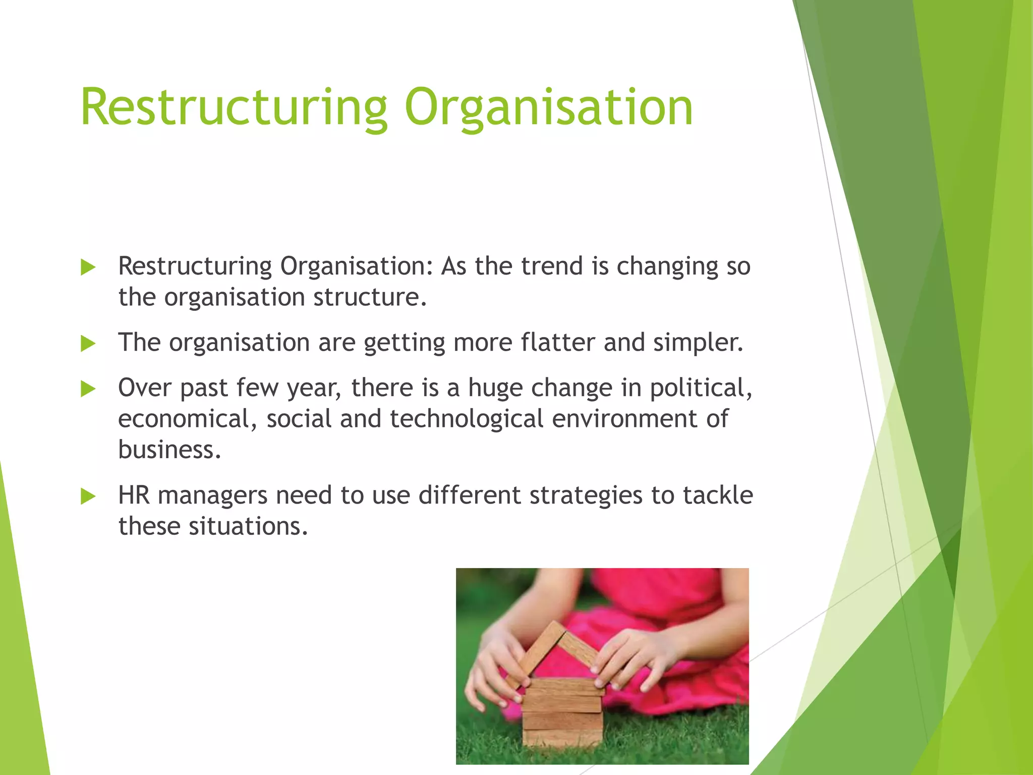 Restructuring Organisation
 Restructuring Organisation: As the trend is changing so
the organisation structure.
 The organisation are getting more flatter and simpler.
 Over past few year, there is a huge change in political,
economical, social and technological environment of
business.
 HR managers need to use different strategies to tackle
these situations.
 