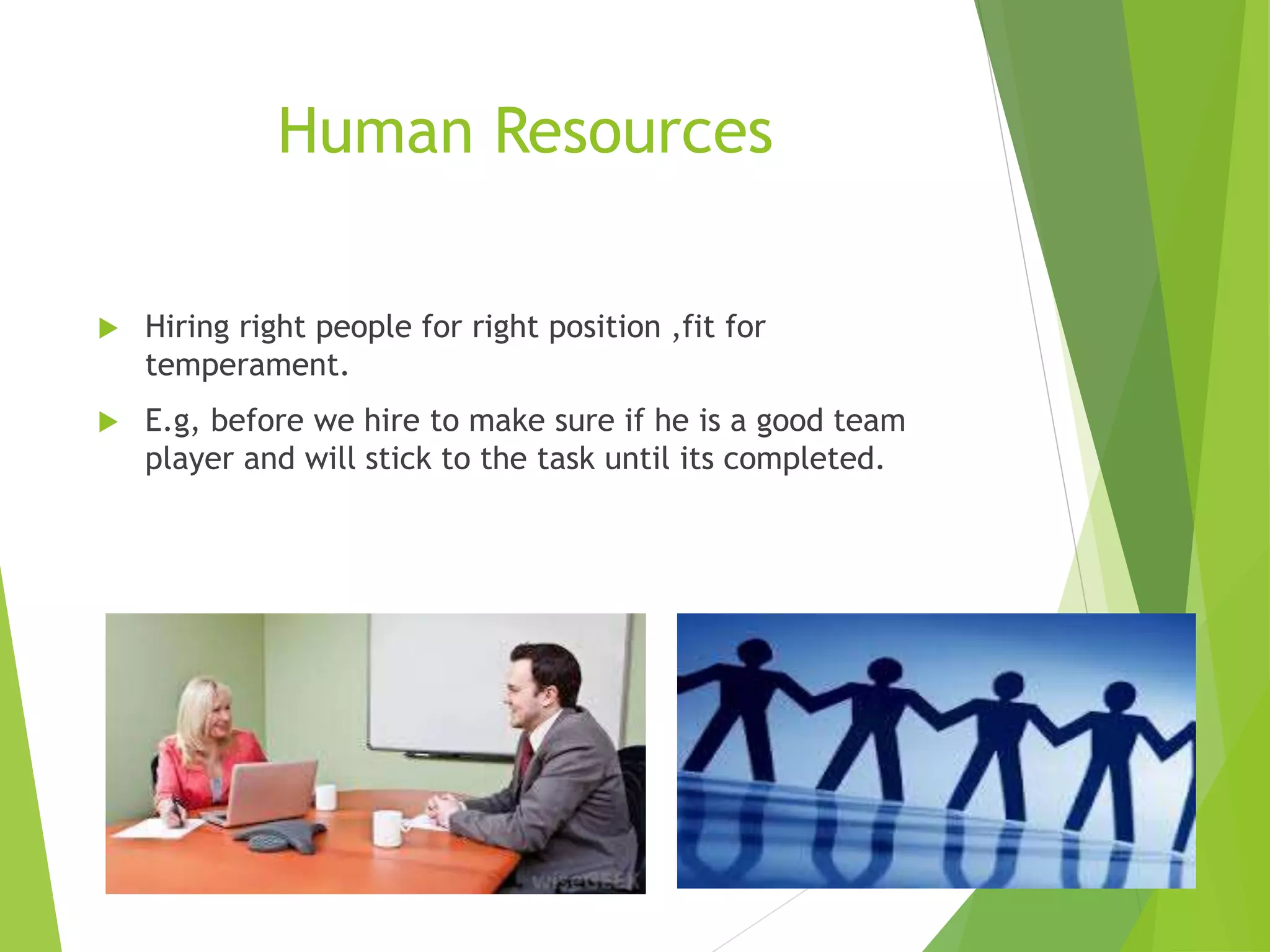 Human Resources
 Hiring right people for right position ,fit for
temperament.
 E.g, before we hire to make sure if he is a good team
player and will stick to the task until its completed.
 