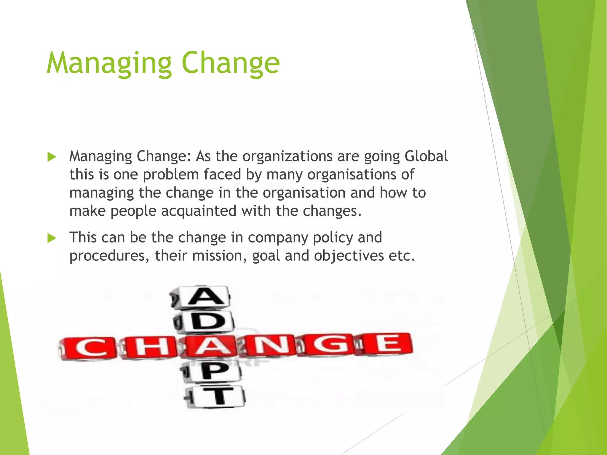Managing Change
 Managing Change: As the organizations are going Global
this is one problem faced by many organisations of
managing the change in the organisation and how to
make people acquainted with the changes.
 This can be the change in company policy and
procedures, their mission, goal and objectives etc.
 