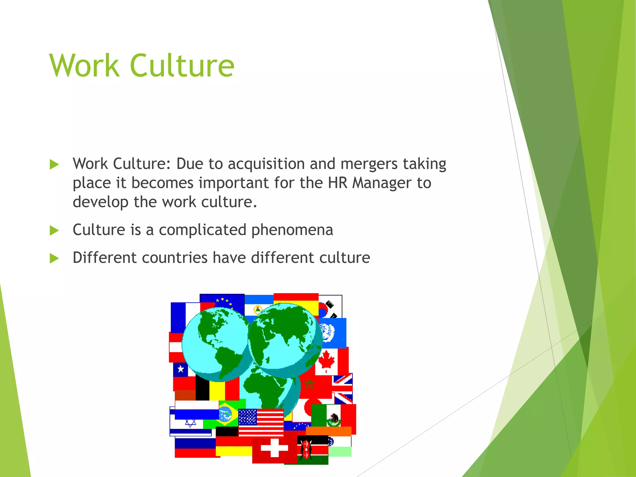 Work Culture
 Work Culture: Due to acquisition and mergers taking
place it becomes important for the HR Manager to
develop the work culture.
 Culture is a complicated phenomena
 Different countries have different culture
 