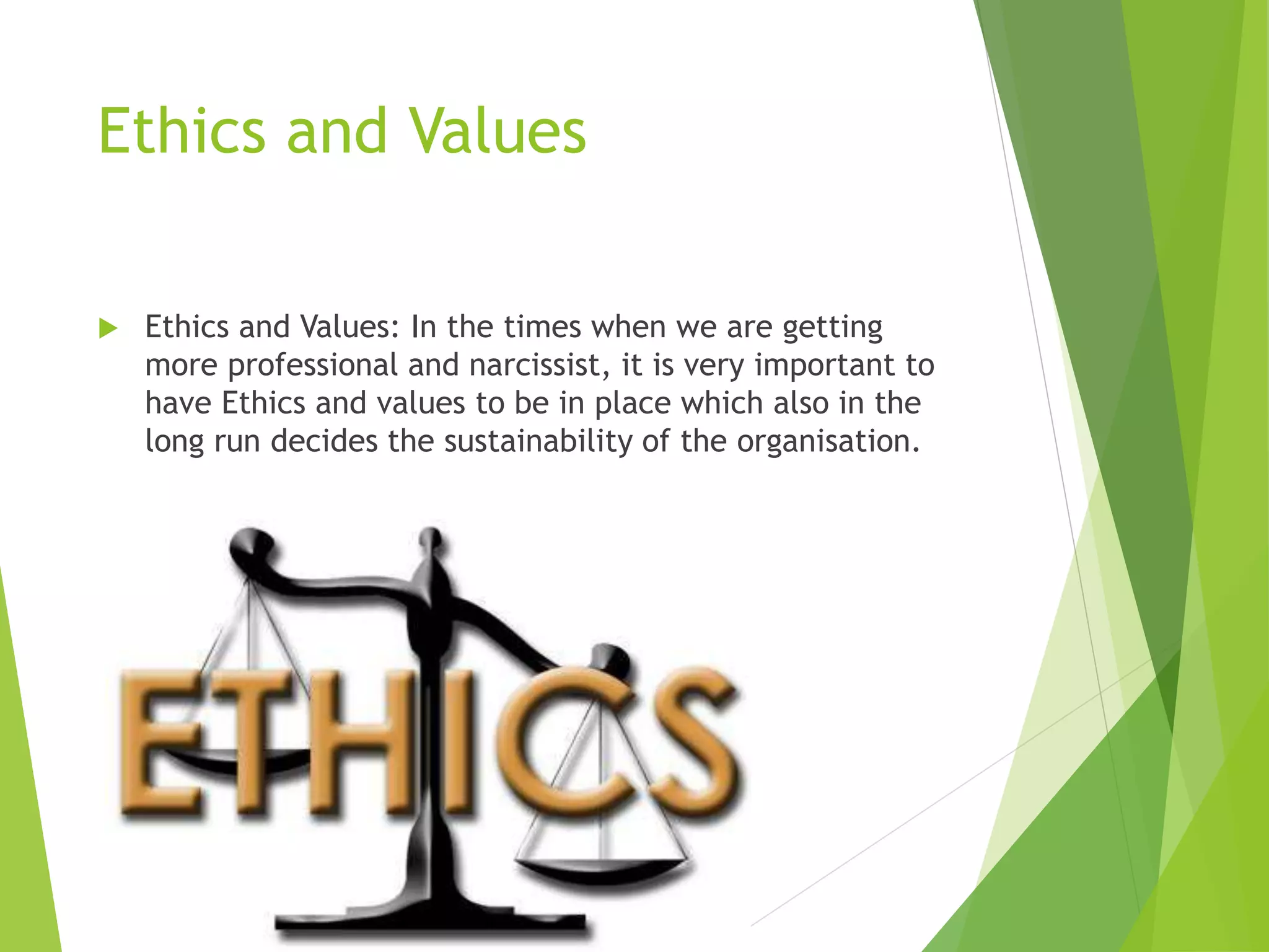Ethics and Values
 Ethics and Values: In the times when we are getting
more professional and narcissist, it is very important to
have Ethics and values to be in place which also in the
long run decides the sustainability of the organisation.
 