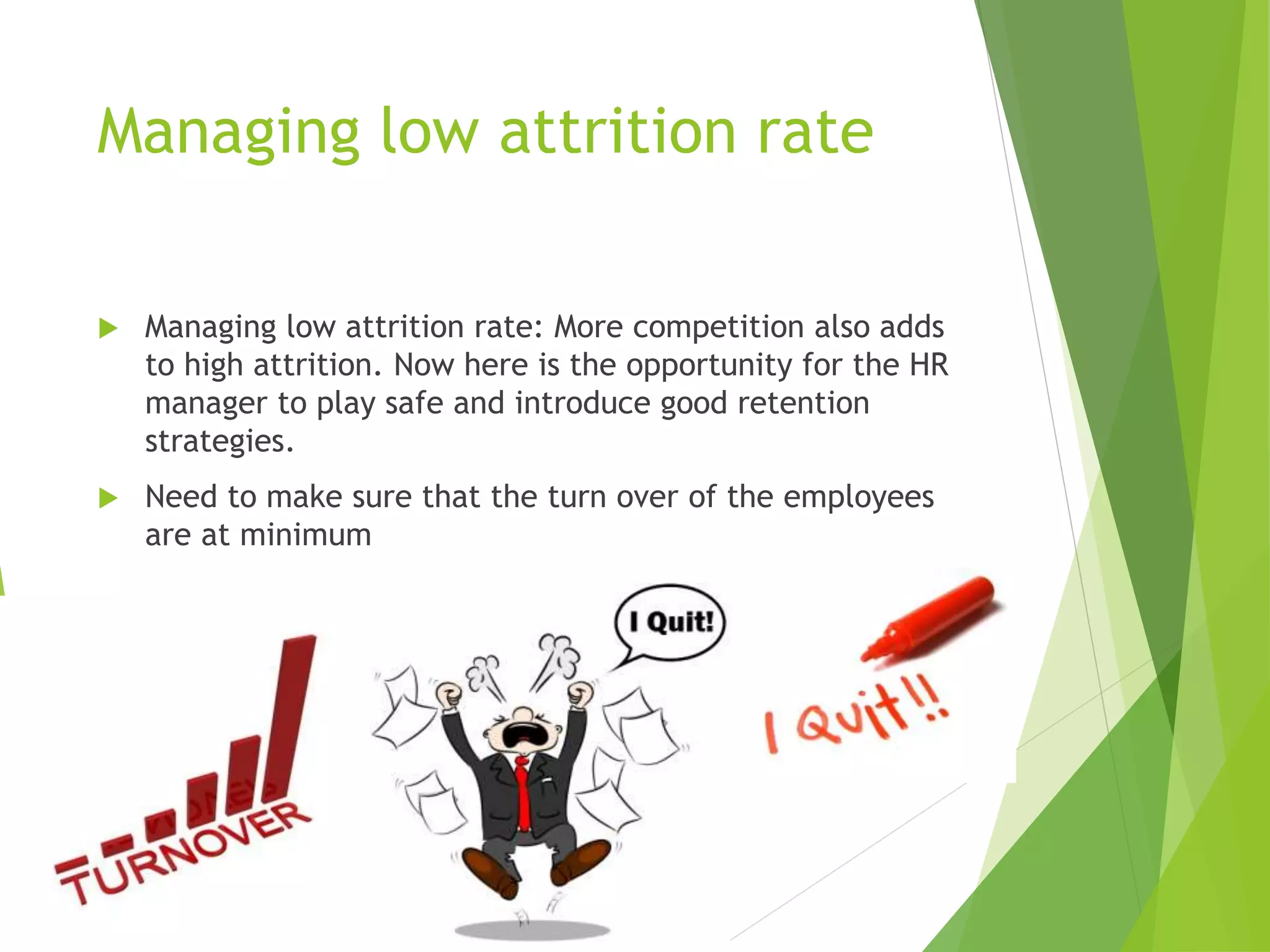 Managing low attrition rate
 Managing low attrition rate: More competition also adds
to high attrition. Now here is the opportunity for the HR
manager to play safe and introduce good retention
strategies.
 Need to make sure that the turn over of the employees
are at minimum
 