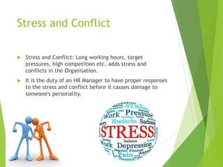 Stress and Conflict
 Stress and Conflict: Long working hours, target
pressures, high competition etc. adds stress and
conflicts in the Organisation.
 It is the duty of an HR Manager to have proper responses
to the stress and conflict before it causes damage to
someone's personality.
 