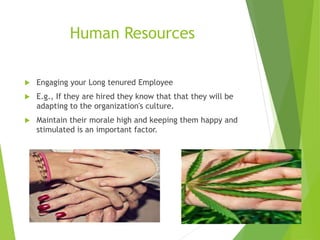 Human Resources
 Engaging your Long tenured Employee
 E.g., If they are hired they know that that they will be
adapting to the organization's culture.
 Maintain their morale high and keeping them happy and
stimulated is an important factor.
 