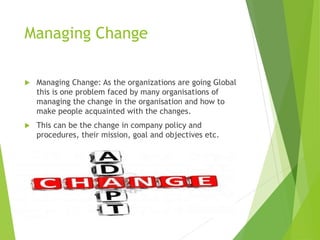 Managing Change
 Managing Change: As the organizations are going Global
this is one problem faced by many organisations of
managing the change in the organisation and how to
make people acquainted with the changes.
 This can be the change in company policy and
procedures, their mission, goal and objectives etc.
 