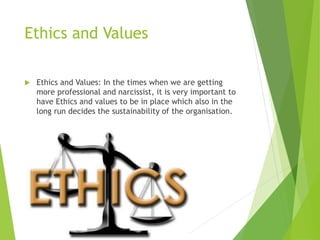 Ethics and Values
 Ethics and Values: In the times when we are getting
more professional and narcissist, it is very important to
have Ethics and values to be in place which also in the
long run decides the sustainability of the organisation.
 