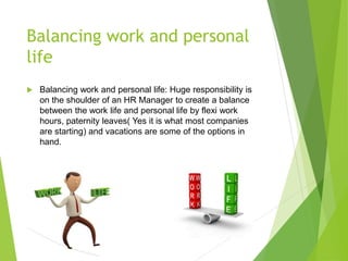 Balancing work and personal
life
 Balancing work and personal life: Huge responsibility is
on the shoulder of an HR Manager to create a balance
between the work life and personal life by flexi work
hours, paternity leaves( Yes it is what most companies
are starting) and vacations are some of the options in
hand.
 
