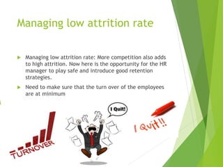Managing low attrition rate
 Managing low attrition rate: More competition also adds
to high attrition. Now here is the opportunity for the HR
manager to play safe and introduce good retention
strategies.
 Need to make sure that the turn over of the employees
are at minimum
 
