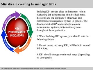 Mistakes in creating hr manager KPIs 
Building KPI system plays an important role in 
evaluating job performance of individual parts, 
divisions and the company’s objectives and 
performance management system in general. The 
development of KPI metrics help to create 
measurement systems, information systems 
throughout the organization. 
1. When building KPI system, you should note the 
following factors: 
2. Do not create too many KPI, KPI be built around 
3-5 KRAs. 
3. KPI should change to suit each stage (depending 
on your goals). 
Top materials: top sales KPIs, Top 28 performance appraisal forms, 11 performance appraisal methods 
Interview questions and answers – free download/ pdf and ppt file 
 