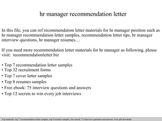 hr manager recommendation letter 
In this file, you can ref recommendation letter materials for hr manager position such as 
hr manager recommendation letter samples, recommendation letter tips, hr manager 
interview questions, hr manager resumes… 
If you need more recommendation letter materials for hr manager as following, please 
visit: recommendationletter.biz 
• Top 7 recommendation letter samples 
• Top 32 recruitment forms 
• Top 7 cover letter samples 
• Top 8 resumes samples 
• Free ebook: 75 interview questions and answers 
• Top 12 secrets to win every job interviews 
Interview questions and answers – free download/ pdf and ppt file 
Top materials: top 7 recommendation letter samples, top 8 resumes samples, free ebook: 75 interview questions and answers. Free pdf download 
 