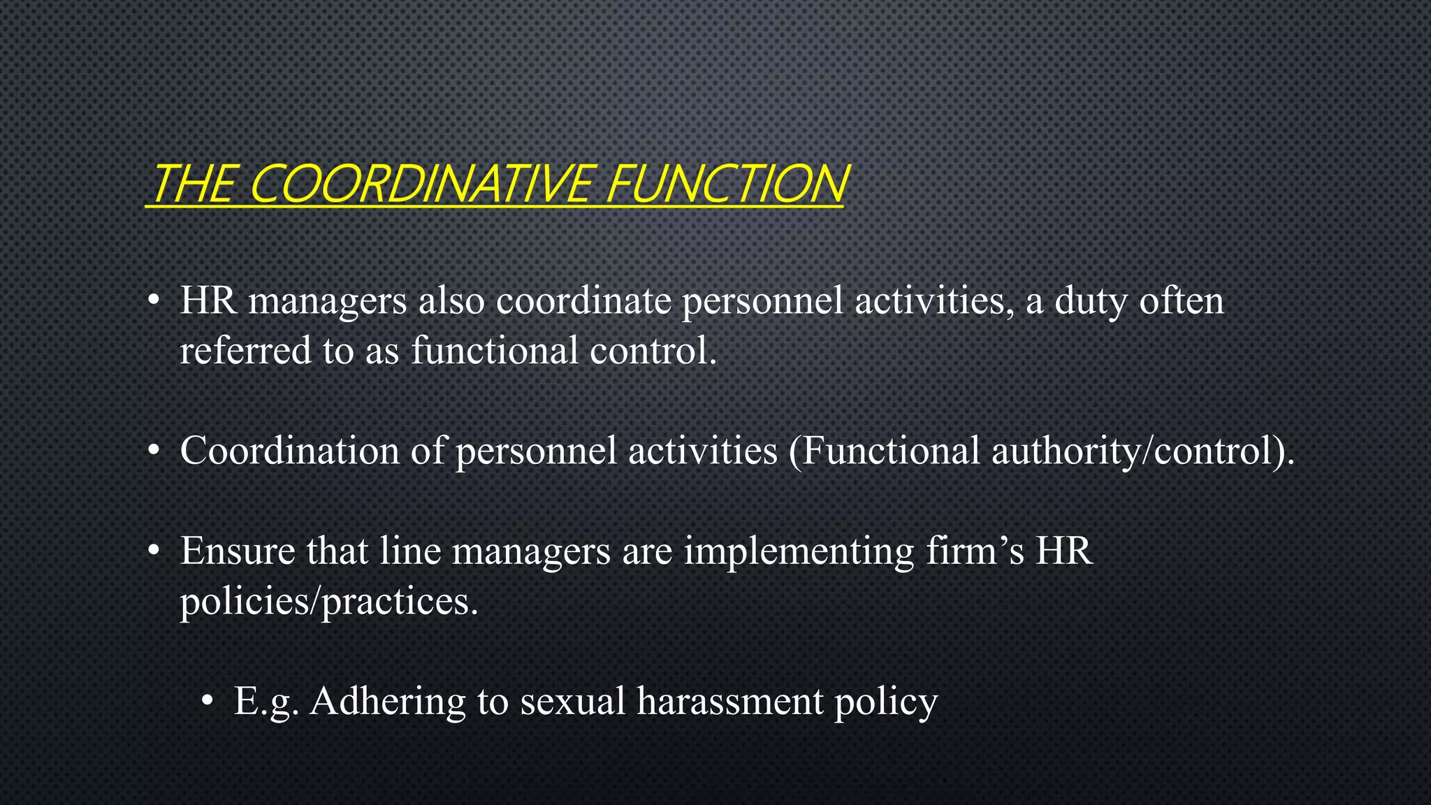 THE COORDINATIVE FUNCTION
• HR managers also coordinate personnel activities, a duty often
referred to as functional control.
• Coordination of personnel activities (Functional authority/control).
• Ensure that line managers are implementing firm’s HR
policies/practices.
• E.g. Adhering to sexual harassment policy
 