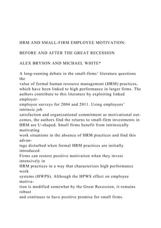 HRM AND SMALL-FIRM EMPLOYEE MOTIVATION:
BEFORE AND AFTER THE GREAT RECESSION
ALEX BRYSON AND MICHAEL WHITE*
A long-running debate in the small-firms’ literature questions
the
value of formal human resource management (HRM) practices,
which have been linked to high performance in larger firms. The
authors contribute to this literature by exploiting linked
employer–
employee surveys for 2004 and 2011. Using employees’
intrinsic job
satisfaction and organizational commitment as motivational out-
comes, the authors find the returns to small-firm investments in
HRM are U-shaped. Small firms benefit from intrinsically
motivating
work situations in the absence of HRM practices and find this
advan-
tage disturbed when formal HRM practices are initially
introduced.
Firms can restore positive motivation when they invest
intensively in
HRM practices in a way that characterizes high performance
work
systems (HWPS). Although the HPWS effect on employee
motiva-
tion is modified somewhat by the Great Recession, it remains
robust
and continues to have positive promise for small firms.
 