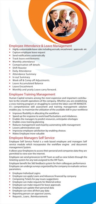 Employee Attendance & Leave Management
• Highly customizable leave rules including accruals, encashment , approvals etc
• Capture employee leave request
• Send notifications automatically
• Track leave entitlements
• Monthly attendance
• Compensation off details
• Shift Rooster
• Daily Attendance
• Attendance Summary
• In out Summary
• Week off & Comp off Adjustments
• Leave Accumulated Balance
• Leave Encashment
• Monthly and yearly Leave carry forward.
Employee Training Management
Human Capital remains among the most expensive and important contribu-
tors to the smooth operations of the company. Whether you are establishing
a cross training program or struggling to control the labor cost HR MANGTA-
A`s comprehensive skill assessment and training management solution
enables you to maximize the utilization of the available skill in your workforce
• Improves flexibility in allocating the workforce
• Speed up the response to work load fluctuations and imbalance.
• Enables the managers to predict resources, anticipates shortages
• Enables cross training planning
• Reduces management work load by automating skills management
• Lowers administration cost
• Improvise employee satisfaction by enabling choices
• Makes Employee more valuable
Employee Managers Self Service
Employee Self Service Portal is a web based employee and managers Self
service module which incorporates the workflow engine and document
management System.
It allows your Employees to access their personal and companies data they are
permitted to view over the internet.
Employee can send grievances to HR Team as well as raise tickets through the
ticketing system for any task assigned to the HR Team.
Employee benefit the 360 feedback system for their colleagues performance
Employee can undergo surveys organized by the company to evaluate various
parameters.
• Employee Individual Logins
• Employee can apply Loans and Advances financed by company
• Composing Tickets for pay issues suggestions
• Employee can make requests for Material online
• Employee can make request for leave approvals
• Employee can update their personal data
• Employee can view all their pay data
• Reporting person can approve Leaves,
• Requests , Loans , Reimbursements
 