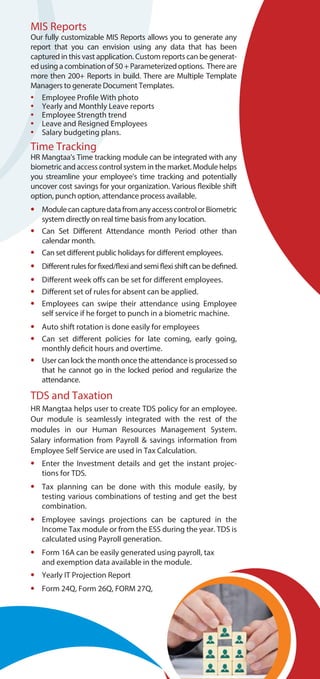MIS Reports
Our fully customizable MIS Reports allows you to generate any
report that you can envision using any data that has been
captured in this vast application. Custom reports can be generat-
edusingacombinationof50+Parameterizedoptions. Thereare
more then 200+ Reports in build. There are Multiple Template
Managers to generate Document Templates.
• Employee Profile With photo
• Yearly and Monthly Leave reports
• Employee Strength trend
• Leave and Resigned Employees
• Salary budgeting plans.
Time Tracking
HR Mangtaa’s Time tracking module can be integrated with any
biometric and access control system in the market. Module helps
you streamline your employee’s time tracking and potentially
uncover cost savings for your organization. Various flexible shift
option, punch option, attendance process available.
• ModulecancapturedatafromanyaccesscontrolorBiometric
system directly on real time basis from any location.
• Can Set Different Attendance month Period other than
calendar month.
• Can set different public holidays for different employees.
• Differentrules forfixed/flexiand semiflexishiftcanbedefined.
• Different week offs can be set for different employees.
• Different set of rules for absent can be applied.
• Employees can swipe their attendance using Employee
self service if he forget to punch in a biometric machine.
• Auto shift rotation is done easily for employees
• Can set different policies for late coming, early going,
monthly deficit hours and overtime.
• User can lock the month once the attendance is processed so
that he cannot go in the locked period and regularize the
attendance.
TDS and Taxation
HR Mangtaa helps user to create TDS policy for an employee.
Our module is seamlessly integrated with the rest of the
modules in our Human Resources Management System.
Salary information from Payroll & savings information from
Employee Self Service are used in Tax Calculation.
• Enter the Investment details and get the instant projec-
tions for TDS.
• Tax planning can be done with this module easily, by
testing various combinations of testing and get the best
combination.
• Employee savings projections can be captured in the
Income Tax module or from the ESS during the year. TDS is
calculated using Payroll generation.
• Form 16A can be easily generated using payroll, tax
and exemption data available in the module.
• Yearly IT Projection Report
• Form 24Q, Form 26Q, FORM 27Q,
 