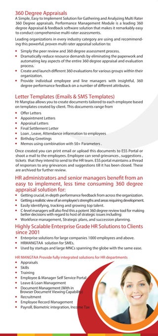 360 Degree Appraisals
A Simple, Easy to Implement Solution for Gathering and Analyzing Multi Rater
360 Degree appraisals. Performance Management Module is a leading 360
degree Appraisal & feedback software solution that makes it remarkably easy
to conduct comprehensive multi-rater assessments.
Leading organizations in every industry category are using and recommend-
ing this powerful, proven multi rater appraisal solution to:
• Simply the peer review and 360 degree assessment process.
• Dramatically reduce resource demands by eliminating the paperwork and
automating key aspects of the entire 360 degree appraisal and evaluation
process.
• Create and launch different 360 evaluations for various groups within their
organization.
• Provide individual employee and line managers with insightful, 360
degree performance feedback on a number of different attributes.
Letter Templates (Emails & SMS Templates)
Hr Mangtaa allows you to create documents tailored to each employee based
on templates created by client. This documents range from
• Offer Letters
• Appointment Letters
• Appraisal Letters
• Final Settlement Letter
• Loan , Leave, Attendance information to employees
• Birthday Greetings
• Memos using combination with 50+ Parameters .
Once created you can print email or upload this documents to ESS Portal or
shoot a mail to the employees. Employee can send grievances , suggestions ,
tickets that they intend to send to the HR team. ESS portal maintains a thread
of responses to any grievances and suggestions till it has been closed. These
are archived for further review.
HR administrators and senior managers benefit from an
easy to implement, less time consuming 360 degree
appraisal solution for:
• Getting crucial, in-depth performance feedback from across the organization.
• Gettingarealisticviewofanemployee'sstrengthsandareasrequiringdevelopment.
• Easily identifying, tracking and growing top talent.
• C-level managers will also find this a potent 360 degree review tool for making
better decisions with regard to host of strategic issues including:
• Workforce management, Strategic plans, and succession planning.
Highly Scalable Enterprise Grade HR Solutions to Clients
since 2001
• Enterprise solutions for large companies 1000 employees and above.
• HRMANGTAA solution for SMEs.
• Used by startups and large MNCs spanning the globe with the same ease.
HR MANGTAA Provide fully integrated solutions for HR departments
• Appraisals
• Skills
• Training
• Employee & Manager Self Service Portal
• Leave & Loan Management
• Document Management (With in
Browser Document Viewing Capability)
• Recruitment
• Employee Record Management
• Payroll, Biometric integration, Income Tax
 