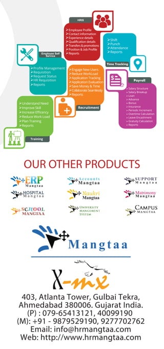 403, Atlanta Tower, Gulbai Tekra,
Ahmedabad 380006. Gujarat India.
(P) : 079-65413121, 40099190
(M): +91 - 9879529190, 9277702762
Email: info@hrmangtaa.com
Web: http://www.hrmangtaa.com
Employee Self
Service
HRIS
Payroll
Recruitment
Time Tracking
 Salary Structure
 Salary Breakup
 Loan
 Advance
 Bonus
 Insurance
 Periodic Increment
 Overtime Calculation
 Leave Encashment
 Gratuity Calculation
 Reports
Training
Understand Need
Improve Skill
Increase Eﬃcency
Reduce Work Load
Plan Training
Reports
Engage New Users
Reduce WorkLoad
Application Tracking
Application Evaluation
Save Money & Time
CollaborateSeamlessly
Reports
Employee Profile
Contact information
Experience details
Qualification details
Transfers & promotions
Position & Job Profile
Reports
Proﬁle Management
Requisition
Request Status
HR Requisition
Reports
Shift
Punch
Attendance
Reports
Mangtaa
Naukri
OUR OTHER PRODUCTS
 