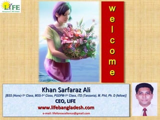 ww
ee
ll
cc
oo
mm
ee
ww
ee
ll
cc
oo
mm
ee
Khan Sarfaraz AliKhan Sarfaraz Ali
[BSS (Hons)-1st
Class, MSS-1st
Class, PGDPM-1st
Class, ITD (Tanzania), M. Phil, Ph. D (fellow)]
CEO, LIFECEO, LIFE
www.lifebangladesh.comwww.lifebangladesh.com
Khan Sarfaraz AliKhan Sarfaraz Ali
[BSS (Hons)-1st
Class, MSS-1st
Class, PGDPM-1st
Class, ITD (Tanzania), M. Phil, Ph. D (fellow)]
CEO, LIFECEO, LIFE
www.lifebangladesh.comwww.lifebangladesh.com
e-mail: lifeforexcellence@gmail.com
 