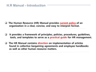 2
H.R Manual - Introduction
 The Human Resource (HR) Manual provides current policy of an
organization in a clear, concise, and easy to interpret format.
 It provides a framework of principles, policies, procedures, guidelines,
tools, and templates to serve as a practical guide for HR management.
 The HR Manual contains direction on implementation of articles
found in collective bargaining agreements and employee handbooks
as well as other human resource matters.
 