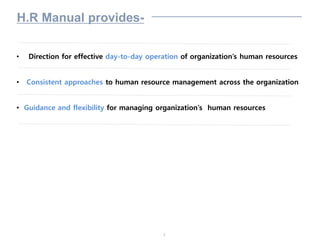 3
H.R Manual provides-
• Direction for effective day-to-day operation of organization’s human resources
• Consistent approaches to human resource management across the organization
• Guidance and flexibility for managing organization’s human resources
 