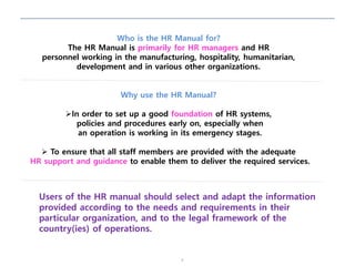 4
Who is the HR Manual for?
The HR Manual is primarily for HR managers and HR
personnel working in the manufacturing, hospitality, humanitarian,
development and in various other organizations.
Why use the HR Manual?
In order to set up a good foundation of HR systems,
policies and procedures early on, especially when
an operation is working in its emergency stages.
 To ensure that all staff members are provided with the adequate
HR support and guidance to enable them to deliver the required services.
Users of the HR manual should select and adapt the information
provided according to the needs and requirements in their
particular organization, and to the legal framework of the
country(ies) of operations.
 
